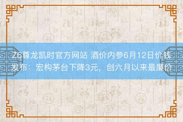 Z6尊龙凯时官方网站 酒价内参6月12日价钱发布：宏构茅台下降3元，创六月以来最廉价