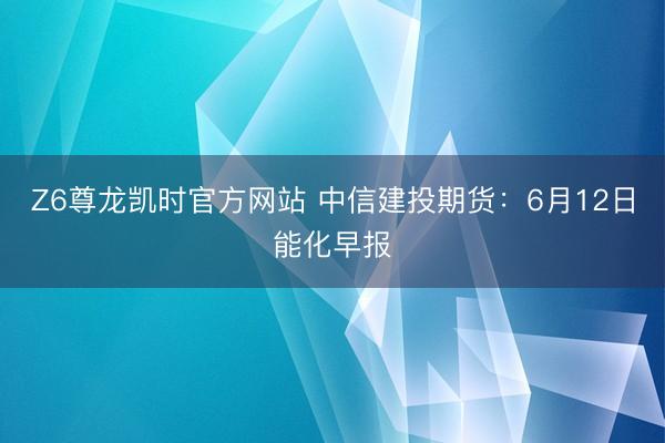 Z6尊龙凯时官方网站 中信建投期货：6月12日能化早报