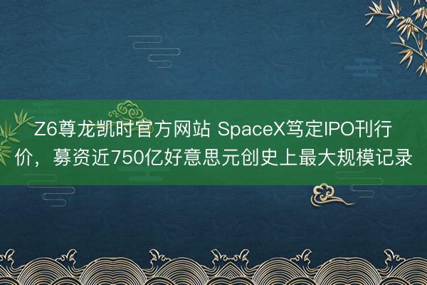 Z6尊龙凯时官方网站 SpaceX笃定IPO刊行价，募资近750亿好意思元创史上最大规模记录