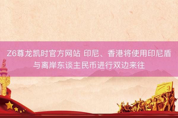 Z6尊龙凯时官方网站 印尼、香港将使用印尼盾与离岸东谈主民币进行双边来往