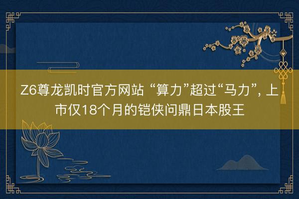 Z6尊龙凯时官方网站 “算力”超过“马力”, 上市仅18个月的铠侠问鼎日本股王