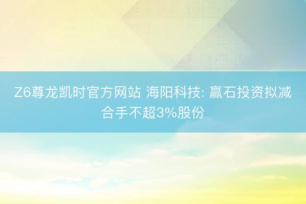 Z6尊龙凯时官方网站 海阳科技: 赢石投资拟减合手不超3%股份