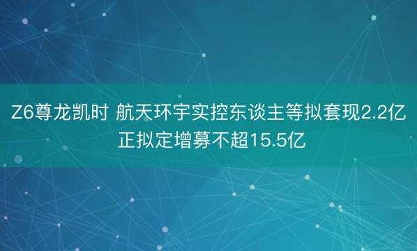 Z6尊龙凯时 航天环宇实控东谈主等拟套现2.2亿 正拟定增募不超15.5亿