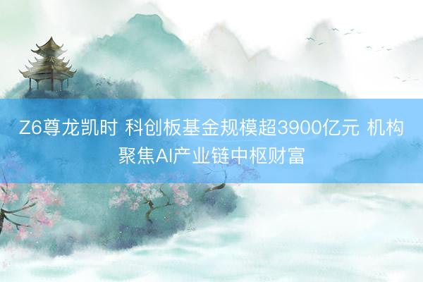 Z6尊龙凯时 科创板基金规模超3900亿元 机构聚焦AI产业链中枢财富