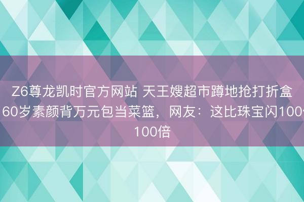 Z6尊龙凯时官方网站 天王嫂超市蹲地抢打折盒！60岁素颜背万元包当菜篮，网友：这比珠宝闪100倍