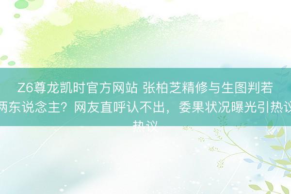 Z6尊龙凯时官方网站 张柏芝精修与生图判若两东说念主？网友直呼认不出，委果状况曝光引热议