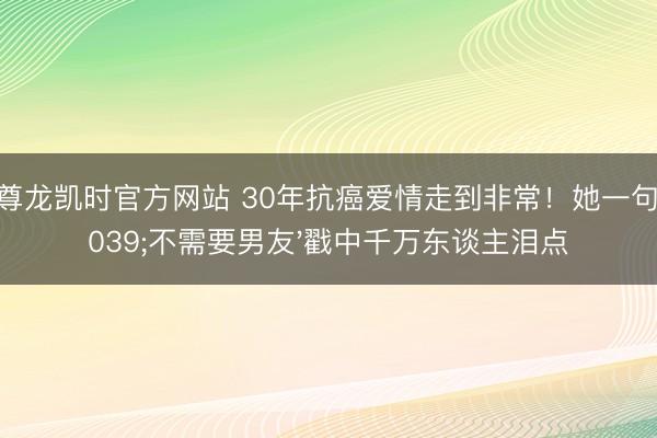 Z6尊龙凯时官方网站 30年抗癌爱情走到非常！她一句'不需要男友'戳中千万东谈主泪点