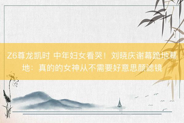 Z6尊龙凯时 中年妇女看哭！刘晓庆谢幕跪地蓦地：真的的女神从不需要好意思颜滤镜