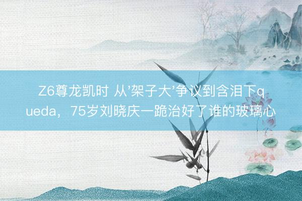 Z6尊龙凯时 从'架子大'争议到含泪下queda,75岁刘晓庆一跪治好了谁的玻璃心