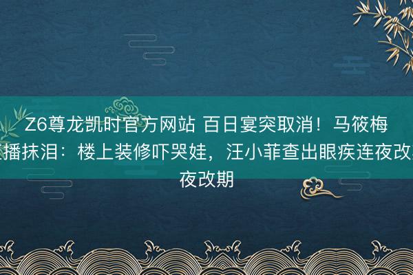 Z6尊龙凯时官方网站 百日宴突取消！马筱梅直播抹泪：楼上装修吓哭娃，汪小菲查出眼疾连夜改期