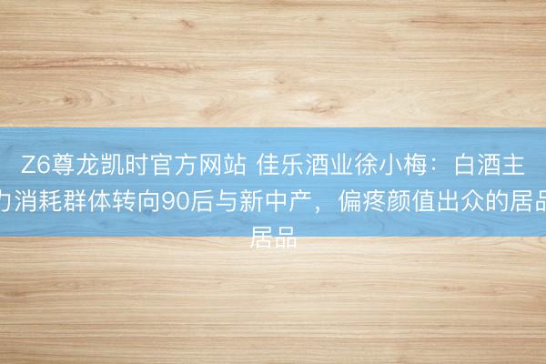 Z6尊龙凯时官方网站 佳乐酒业徐小梅：白酒主力消耗群体转向90后与新中产，偏疼颜值出众的居品