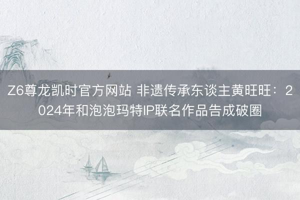 Z6尊龙凯时官方网站 非遗传承东谈主黄旺旺：2024年和泡泡玛特IP联名作品告成破圈