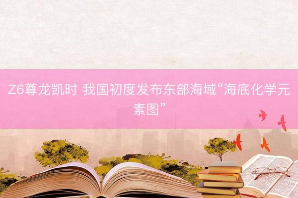 Z6尊龙凯时 我国初度发布东部海域“海底化学元素图”