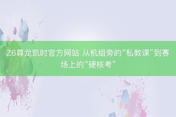 Z6尊龙凯时官方网站 从机组旁的“私教课”到赛场上的“硬核考”