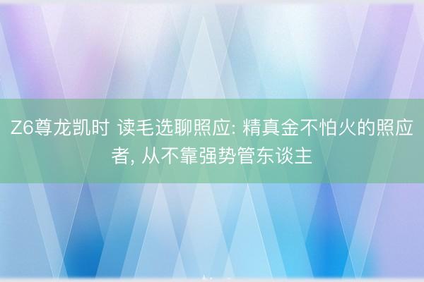 Z6尊龙凯时 读毛选聊照应: 精真金不怕火的照应者， 从不靠强势管东谈主