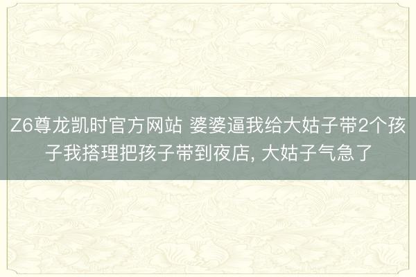 Z6尊龙凯时官方网站 婆婆逼我给大姑子带2个孩子我搭理把孩子带到夜店, 大姑子气急了