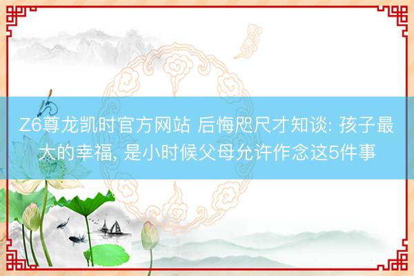 Z6尊龙凯时官方网站 后悔咫尺才知谈: 孩子最大的幸福, 是小时候父母允许作念这5件事