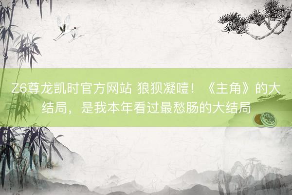 Z6尊龙凯时官方网站 狼狈凝噎！《主角》的大结局，是我本年看过最愁肠的大结局