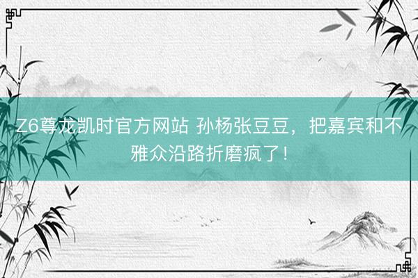 Z6尊龙凯时官方网站 孙杨张豆豆，把嘉宾和不雅众沿路折磨疯了！