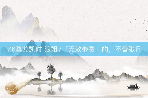 Z6尊龙凯时 浪姐7「无效参赛」的，不啻张月