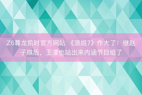Z6尊龙凯时官方网站 《浪姐7》作大了！继赵子琪后，王濛也站出来内涵节目组了