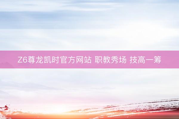 Z6尊龙凯时官方网站 职教秀场 技高一筹