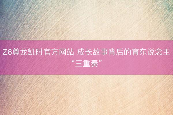 Z6尊龙凯时官方网站 成长故事背后的育东说念主“三重奏”