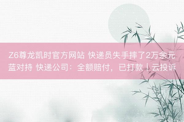 Z6尊龙凯时官方网站 快递员失手摔了2万余元蓝对持 快递公司：全额赔付，已打款｜云投诉