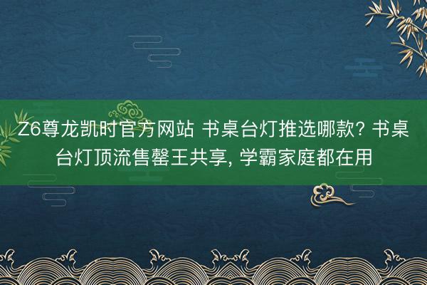 Z6尊龙凯时官方网站 书桌台灯推选哪款? 书桌台灯顶流售罄王共享, 学霸家庭都在用