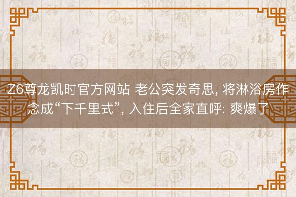 Z6尊龙凯时官方网站 老公突发奇思, 将淋浴房作念成“下千里式”, 入住后全家直呼: 爽爆了