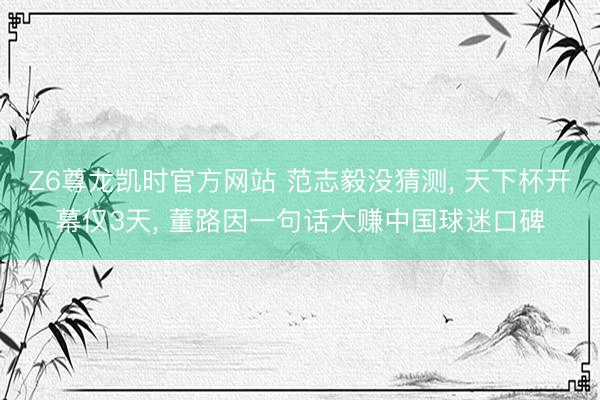 Z6尊龙凯时官方网站 范志毅没猜测, 天下杯开幕仅3天, 董路因一句话大赚中国球迷口碑