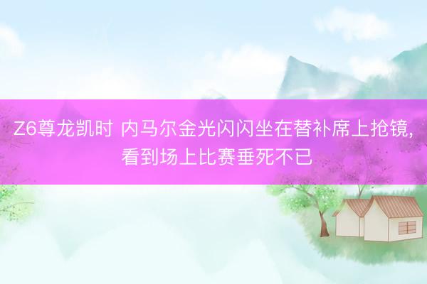 Z6尊龙凯时 内马尔金光闪闪坐在替补席上抢镜, 看到场上比赛垂死不已