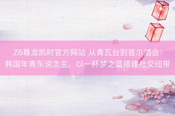 Z6尊龙凯时官方网站 从青瓦台到首尔酒会：韩国年青东说念主，以一杯梦之蓝搭建社交纽带