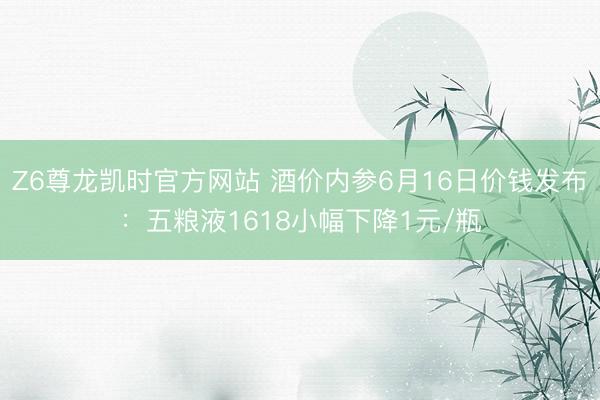 Z6尊龙凯时官方网站 酒价内参6月16日价钱发布：五粮液1618小幅下降1元/瓶