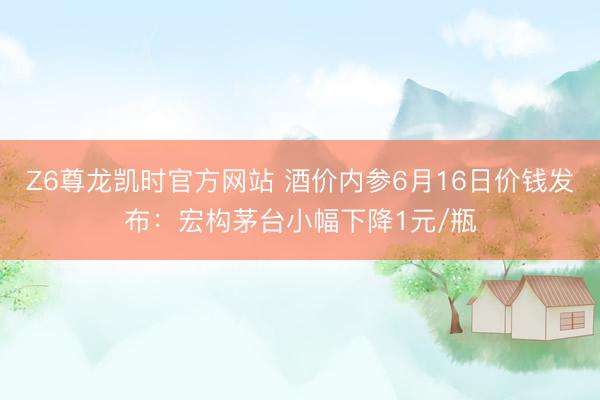 Z6尊龙凯时官方网站 酒价内参6月16日价钱发布：宏构茅台小幅下降1元/瓶