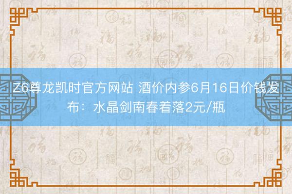 Z6尊龙凯时官方网站 酒价内参6月16日价钱发布：水晶剑南春着落2元/瓶