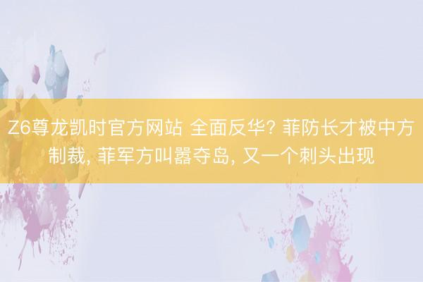Z6尊龙凯时官方网站 全面反华? 菲防长才被中方制裁， 菲军方叫嚣夺岛， 又一个刺头出现