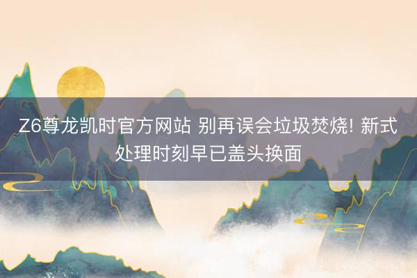 Z6尊龙凯时官方网站 别再误会垃圾焚烧! 新式处理时刻早已盖头换面