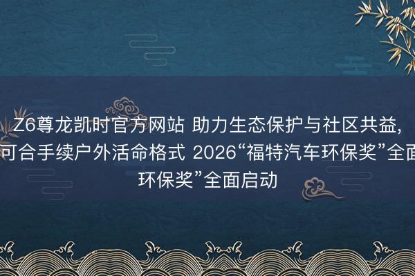 Z6尊龙凯时官方网站 助力生态保护与社区共益， 激动可合手续户外活命格式 2026“福特汽车环保奖”全面启动