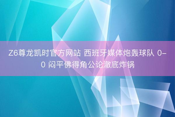 Z6尊龙凯时官方网站 西班牙媒体炮轰球队 0-0 闷平佛得角公论澈底炸锅