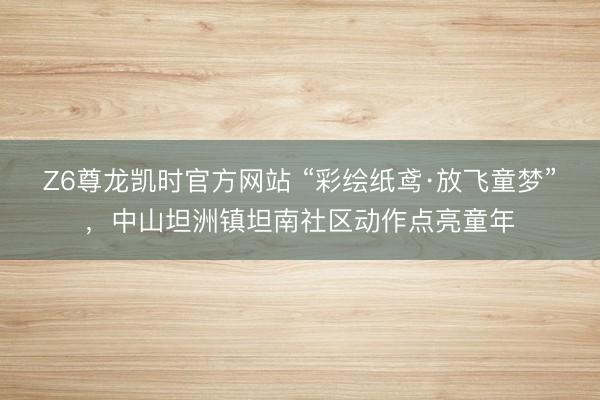Z6尊龙凯时官方网站 “彩绘纸鸢·放飞童梦”，中山坦洲镇坦南社区动作点亮童年