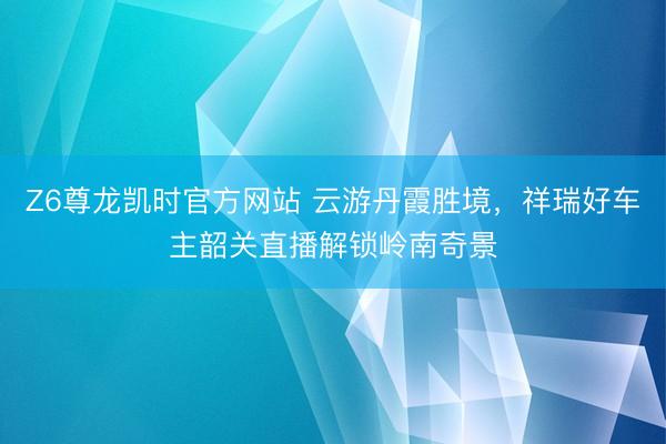 Z6尊龙凯时官方网站 云游丹霞胜境,祥瑞好车主韶关直播解锁岭南奇景
