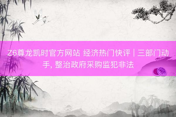 Z6尊龙凯时官方网站 经济热门快评 | 三部门动手， 整治政府采购监犯非法