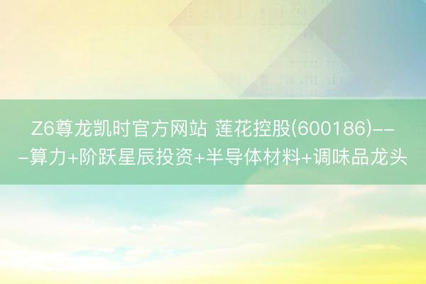 Z6尊龙凯时官方网站 莲花控股(600186)---算力+阶跃星辰投资+半导体材料+调味品龙头