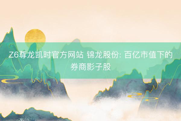 Z6尊龙凯时官方网站 锦龙股份: 百亿市值下的券商影子股