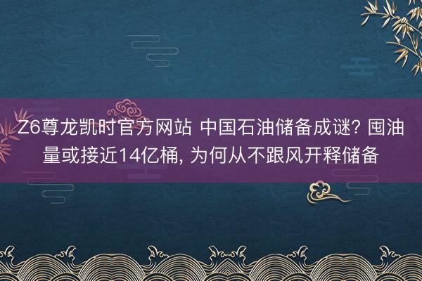 Z6尊龙凯时官方网站 中国石油储备成谜? 囤油量或接近14亿桶， 为何从不跟风开释储备