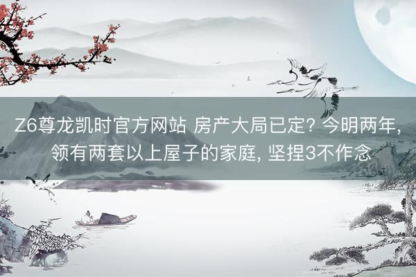Z6尊龙凯时官方网站 房产大局已定? 今明两年， 领有两套以上屋子的家庭， 坚捏3不作念