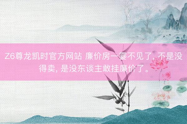 Z6尊龙凯时官方网站 廉价房一霎不见了, 不是没得卖, 是没东谈主敢挂廉价了。