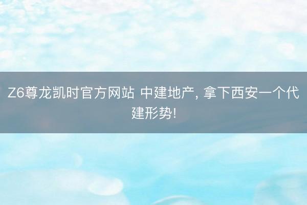 Z6尊龙凯时官方网站 中建地产， 拿下西安一个代建形势!