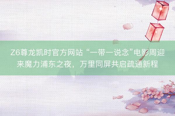 Z6尊龙凯时官方网站 “一带一说念”电影周迎来魔力浦东之夜,万里同屏共启疏通新程